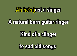 Ah he's just a singer

A natural born guitar ringer

Kind of a clinger

to sad old songs
