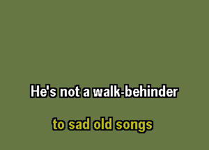 He's not a waIk-behinder

to sad old songs