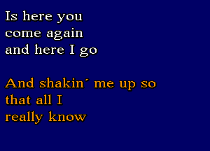 Is here you
come again
and here I go

And Shakin' me up so
that all I
really know