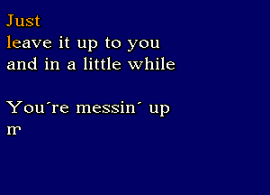 Just
leave it up to you
and in a little while

You're messin' up
IT'