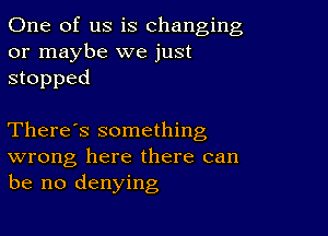 One of us is changing
or maybe we just
stopped

There's something
wrong here there can
be no denying