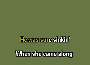 He was sure sinkin'

When she came along