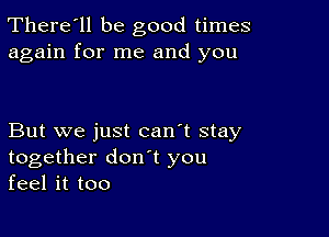 There'll be good times
again for me and you

But we just can't stay
together don t you
feel it too