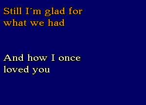 Still I'm glad for
What we had

And how I once
loved you