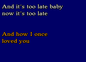 And it's too late baby
now it's too late

And how I once
loved you