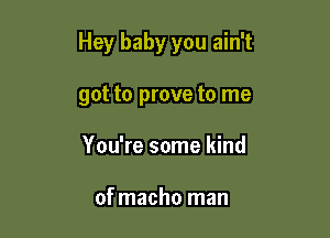 Hey baby you ain't

got to prove to me
You're some kind

of macho man