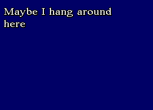 Maybe I hang around
here