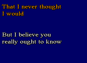 That I never thought
I would

But I believe you
really ought to know