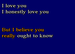 I love you
I honestly love you

But I believe you
really ought to know