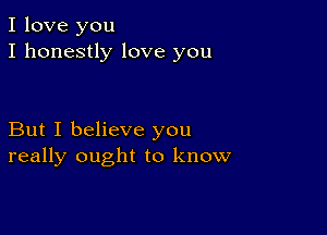 I love you
I honestly love you

But I believe you
really ought to know