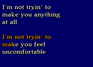 I'm not tryin' to
make you anything
at all

I m not tryin to
make you feel
uncomfortable