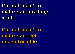 I'm not tryin' to
make you anything
at all

I m not tryin to
make you feel
uncomfortable