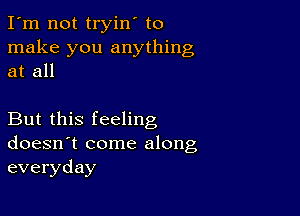 I'm not tryin' to
make you anything
at all

But this feeling
doesn't come along
everyday