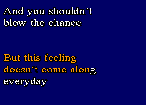 And you shouldn't
blow the chance

But this feeling
doesn't come along
everyday