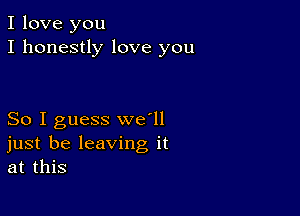 I love you
I honestly love you

So I guess we'll
just be leaving it
at this