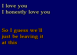 I love you
I honestly love you

So I guess we'll
just be leaving it
at this