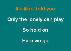 It's like I told you
Only the lonely can play

80 hold on

Here we go