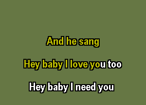 And he sang

Hey baby I love you too

Hey baby I need you