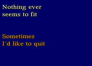 Nothing ever
seems to fit

Sometimes
I'd like to quit