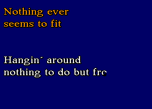 Nothing ever
seems to fit

Hangin' around
nothing to do but fro