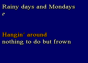 Rainy days and Mondays
?

Hangin' around
nothing to do but frown