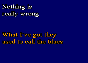 Nothing is
really wrong

XVhat I've got they
used to call the blues