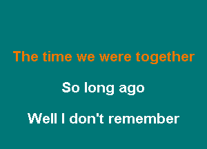 The time we were together

So long ago

Well I don't remember