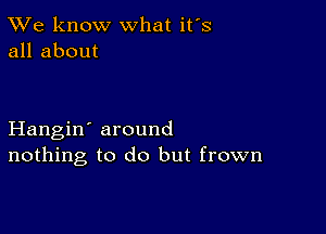 TWe know what it's
all about

Hangin' around
nothing to do but frown