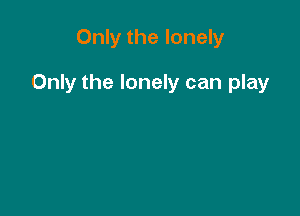 Only the lonely

Only the lonely can play