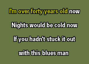 I'm over forty years old now

Nights would be cold now
If you hadn't stuck it out

with this blues man