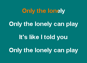 Only the lonely
Only the lonely can play

It's like I told you

Only the lonely can play