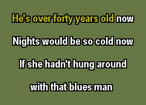 He's over forty years old now

Nights would be so cold now

If she hadn't hung around

with that blues man