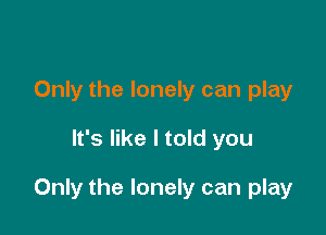 Only the lonely can play

It's like I told you

Only the lonely can play