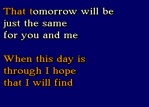 That tomorrow will be
just the same
for you and me

XVhen this day is

through I hope
that I will find