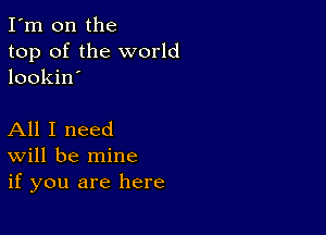 I'm on the
top of the world
lookin'

All I need
Will be mine
if you are here