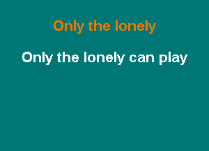 Only the lonely

Only the lonely can play