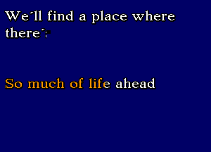 TWe'll find a place where
there?

So much of life ahead