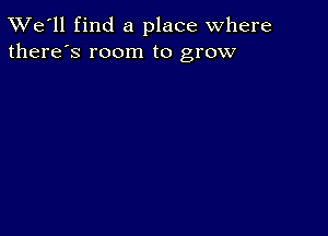 TWe'll find a place where
there's room to grow