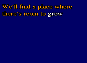 TWe'll find a place where
there's room to grow