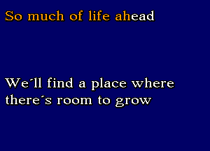 So much of life ahead

XVe'll find a place where
there's room to grow