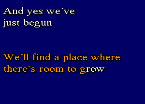 And yes we've
just begun

XVe'll find a place where
there's room to grow