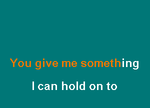 You give me something

I can hold on to