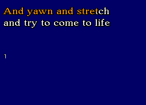 And yawn and stretch
and try to come to life