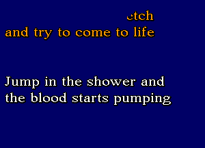 ctch
and try to come to life

Jump in the shower and
the blood starts pumping