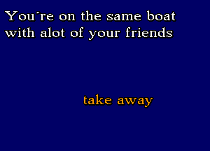 You're on the same boat
With alot of your friends

take away