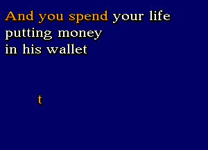 And you spend your life
putting money
in his wallet