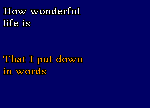 How wonderful
life is

That I put down
in words