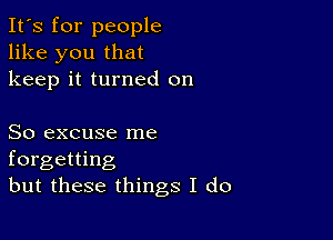 It's for people
like you that
keep it turned on

So excuse me
forgetting
but these things I do