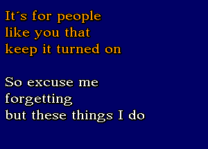 It's for people
like you that
keep it turned on

So excuse me
forgetting
but these things I do