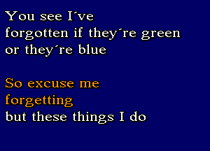 You see I've

forgotten if they're green
or they're blue

So excuse me
forgetting
but these things I do